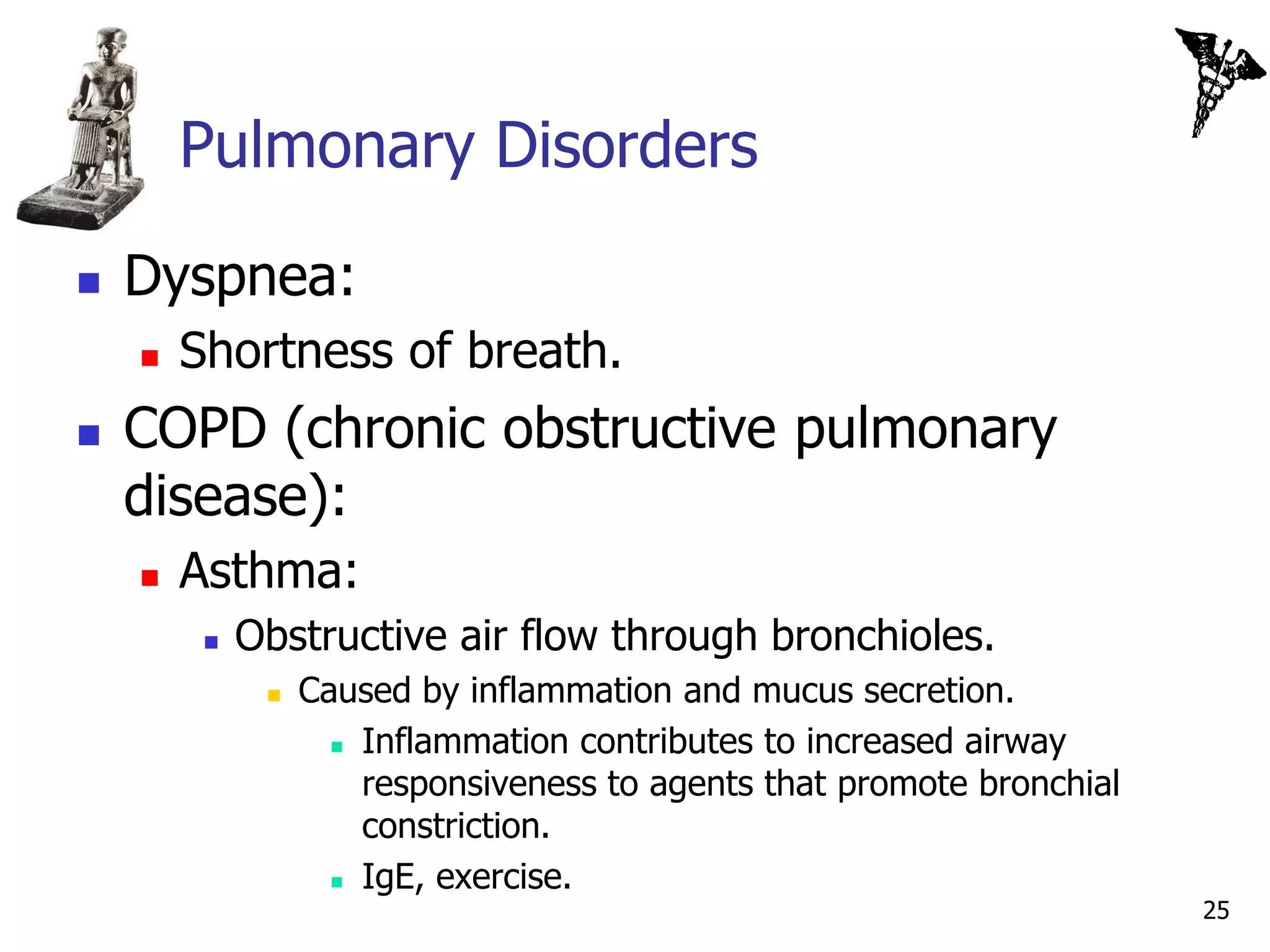 Pulmonary Disorders

   Dyspnea:
       Shortness of breath.
   COPD (chronic obstructive pulmonary
    disease):
       Asthma:
            Obstructive air flow through bronchioles.
                 Caused by inflammation and mucus secretion.
                     Inflammation contributes to increased airway

                      responsiveness to agents that promote bronchial
                      constriction.
                     IgE, exercise.
                                                                        25
 