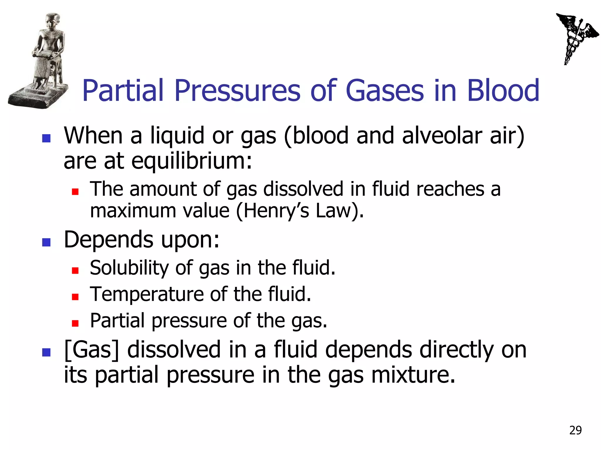 Partial Pressures of Gases in Blood
   When a liquid or gas (blood and alveolar air)
    are at equilibrium:
       The amount of gas dissolved in fluid reaches a
        maximum value (Henry’s Law).
   Depends upon:
       Solubility of gas in the fluid.
       Temperature of the fluid.
       Partial pressure of the gas.
   [Gas] dissolved in a fluid depends directly on
    its partial pressure in the gas mixture.

                                                         29
 