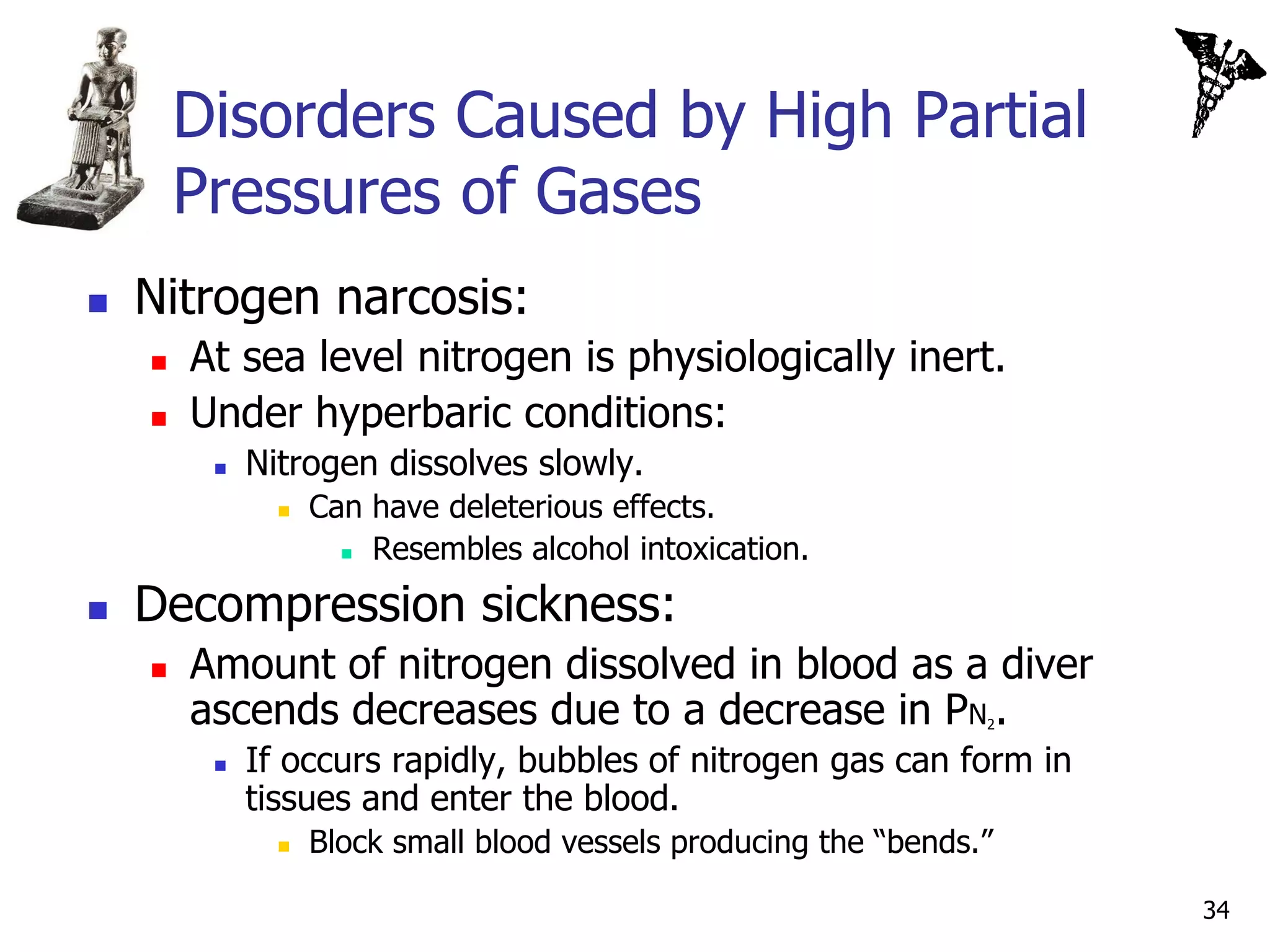 Disorders Caused by High Partial
        Pressures of Gases
   Nitrogen narcosis:
       At sea level nitrogen is physiologically inert.
       Under hyperbaric conditions:
            Nitrogen dissolves slowly.
                  Can have deleterious effects.
                      Resembles alcohol intoxication.


   Decompression sickness:
       Amount of nitrogen dissolved in blood as a diver
        ascends decreases due to a decrease in PN .               2


            If occurs rapidly, bubbles of nitrogen gas can form in
             tissues and enter the blood.
                  Block small blood vessels producing the “bends.”

                                                                      34
 