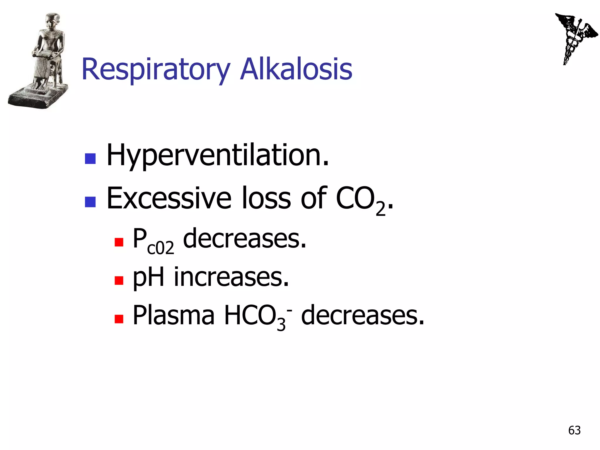 Respiratory Alkalosis

   Hyperventilation.
   Excessive loss of CO2.
     Pc02 decreases.
     pH increases.

     Plasma HCO3 decreases.
                   -




                               63
 