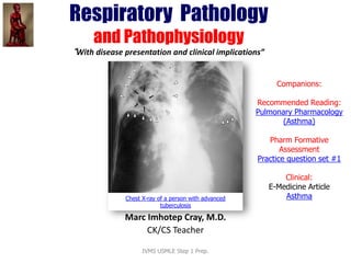 Respiratory Pathology
and Pathophysiology
“With disease presentation and clinical implications”
Companions:
Recommended Reading:
Pulmonary
Pharmacology (Asthma)
Pharm Formative
Assessment
Practice question set #1
Clinical:
e-Medicine Article
Asthma
Prepared and presented by
Marc Imhotep Cray, M.D.
BMS/CK Teacher
Chest X-ray of a person with advanced
tuberculosis
 
