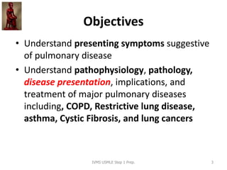 Objectives
• Understand presenting symptoms suggestive
of pulmonary disease
• Understand pathophysiology, pathology,
disease presentation, implications, and
treatment of major pulmonary diseases
including, COPD, Restrictive lung disease,
asthma, Cystic Fibrosis, and lung cancers
IVMS USMLE Step 1 Prep. 3
 