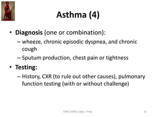 Asthma (4)
• Diagnosis (one or combination):
– wheeze, chronic episodic dyspnea, and chronic
cough
– Sputum production, chest pain or tightness
• Testing:
– History, CXR (to rule out other causes), pulmonary
function testing (with or without challenge)
IVMS USMLE Step 1 Prep. 32
 