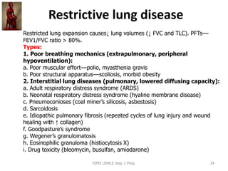 Restrictive lung disease
IVMS USMLE Step 1 Prep. 34
Restricted lung expansion causes↓ lung volumes (↓ FVC and TLC). PFTs––
FEV1/FVC ratio > 80%.
Types:
1. Poor breathing mechanics (extrapulmonary, peripheral
hypoventilation):
a. Poor muscular effort––polio, myasthenia gravis
b. Poor structural apparatus––scoliosis, morbid obesity
2. Interstitial lung diseases (pulmonary, lowered diffusing capacity):
a. Adult respiratory distress syndrome (ARDS)
b. Neonatal respiratory distress syndrome (hyaline membrane disease)
c. Pneumoconioses (coal miner’s silicosis, asbestosis)
d. Sarcoidosis
e. Idiopathic pulmonary fibrosis (repeated cycles of lung injury and wound
healing with ↑ collagen)
f. Goodpasture’s syndrome
g. Wegener’s granulomatosis
h. Eosinophilic granuloma (histiocytosis X)
i. Drug toxicity (bleomycin, busulfan, amiodarone)
 
