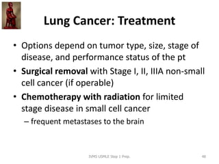 Lung Cancer: Treatment
• Options depend on tumor type, size, stage of
disease, and performance status of the pt
• Surgical removal with Stage I, II, IIIA non-small
cell cancer (if operable)
• Chemotherapy with radiation for limited
stage disease in small cell cancer
– frequent metastases to the brain
IVMS USMLE Step 1 Prep. 48
 