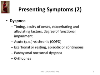 Presenting Symptoms (2)
• Dyspnea
– Timing, acuity of onset, exacerbating and
alleviating factors, degree of functional
impairment
– Acute (p.e.) vs chronic (COPD)
– Exertional or resting, episodic or continuous
– Paroxysmal nocturnal dyspnea
– Orthopnea
IVMS USMLE Step 1 Prep. 5
 