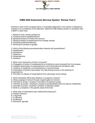 IVMS ANS Autonomic Nervous System Review Test 2


Directions: Each of the numbered items or incomplete statements in this section is followed by
answers or by completions of the statement. Select the ONE lettered answer or completion that
is BEST in each case.

1. Botulinum toxin causes paralysis by
A. Inhibiting choline acetyltransferase
B. Blocking transport of choline into neurons
C. Blocking release of acetylcholine from storage vesicles
D. Inhibiting acetylcholinesterase
E. Blocking the synapse at ganglia

2. Which of the following neurotransmitters interacts with guanethidine?
A. Acetylcholine
B. Epinephrine
C. Dopamine
D. Norepinephrine
E. Serotonin

3. What is the mechanism of action of cocaine?
A. Propagation of action of norepinephrine by inhibiting its active transport from the synapse
B. Oxidative deamination of norepinephrine in nerve terminals and the effector cells
C. Inhibition of metabolism of norepinephrine in nerve terminals
D. Potentiation of tyrosine hydroxylase, the rate-limiting enzyme in the synthesis of
norepinephrine
E. Promotion of release of norepinephrine from adrenergic nerve endings

4. What intracellular effect does albuterol, a β2-agonist, produce?
A. Allows passage of sodium through a ligand-gated ion channel
B. Activates Gs-protein, resulting in stimulation of adenylyl cyclase
C. Activates Gq-protein, resulting in increase of phosphatidylinositol and calcium mobilization
D. Activates Gi-protein, resulting in inhibition of adenylyl cyclase
E. Binds to µ-receptors in the specific areas of the brain

5. What class of medications does methacholine belong to?
A. Nicotinic blockers
B. α-Agonists
C. β1-Blockers
D. β2-Blockers
E. Muscarinic agonists




Autonomic Nervous Review Test 2                                                          Page 1
MarcImhotep Cray, M.D. 06-09-2012
 