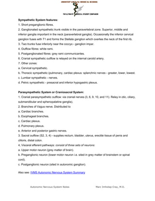 Sympathetic System features:
1. Short preganglionic fibres.
2. Ganglionated sympathetic trunk visible in the paravertebral zone. Superior, middle and
inferior ganglia important in the neck (paravertebral ganglia). Occasionally the inferior cervical
ganglion fuses with T1 and forms the Stellate ganglion which overlies the neck of the first rib.
3. Two trunks fuse inferiorly near the coccyx - ganglion impar.
4. Outflow fibres: white rami.
5. Postganglionated fibres: grey rami communicantes.
6. Cranial sympathetic outflow is relayed on the internal carotid artery.
7. Other zones:
a. Cervical sympathetic.
b. Thoracic sympathetic (pulmonary, cardiac plexus: splanchnic nerves - greater, lower, lowest.
c. Lumbar sympathetic - nerves.
d. Pelvic sympathetic - presacral and inferior hypogastric plexus.


Parasympathetic System or Craniosacral System:
1. Cranial parasympathetic outflow: via cranial nerves (3, 6, 9, 10, and 11). Relay in otic, ciliary,
submandibular and sphenopalatine ganglia).
2. Branches of Vagus nerve. Distributed to
a. Cardiac branches.
b. Esophageal branches.
c. Cardiac plexus.
d. Pulmonary plexus.
e. Anterior and posterior gastric nerves.
3. Sacral outflow (S2, 3, 4) - supplies rectum, bladder, uterus, erectile tissue of penis and
clitoris, distal colon.
4, Visceral efferent pathways: consist of three sets of neurons:
a. Upper motor neuron (grey matter of brain).
b. Preganglionic neuron (lower motor neuron i.e. sited in grey matter of brainstem or spinal
cord).
c. Postganglionic neuron (sited in autonomic ganglion).

Also see: IVMS Autonomic Nervous System Summary




           Autonomic Nervous System Notes                          Marc Imhotep Cray, M.D.
 