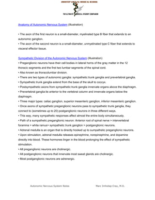 Anatomy of Autonomic Nervous System (Illustration)


• The axon of the first neuron is a small-diameter, myelinated type B fiber that extends to an
autonomic ganglion.
• The axon of the second neuron is a small-diameter, unmyelinated type C fiber that extends to
visceral effector tissue.


Sympathetic Division of the Autonomic Nervous System (Illustration)
• Preganglionic neurons have their cell bodies in lateral horns of the gray matter in the 12
thoracic segments and the first two lumbar segments of the spinal cord.
• Also known as thoracolumbar division.
• There are two types of autonomic ganglia: sympathetic trunk ganglia and prevertebral ganglia.
• Sympathetic trunk ganglia extend from the base of the skull to coccyx.
• Postsympathetic axons from sympathetic trunk ganglia innervate organs above the diaphragm.
• Prevertebral ganglia lie anterior to the vertebral column and innervate organs below the
diaphragm.
• Three major types: celiac ganglion, superior mesenteric ganglion, inferior mesenteric ganglion.
• Once axons of sympathetic preganglionic neurons pass to sympathetic trunk ganglia, they
connect to (sometimes up to 20) postganglionic neurons in three different ways.
• This way, many sympathetic responses affect almost the entire body simultaneously.
• Path of a sumpathetic preganglionic neuron: Anterior root of spinal nerve > intervertebral
foramina > white ramus> sympathetic trunk ganglion > postganglionic neurons.
• Adrenal medulla is an organ that is directly hooked up to sumpathetic preganglionic neurons.
• Upon stimulation, adrenal medulla releases epinephrine, norepinephrine, and dopamine
directly into blood. These hormones linger in the blood prolonging the effect of sympathetic
stimulation.
• All preganglionic neurons are cholinergic.
• All postganglionic neurons that innervate most sweat glands are cholinergic.
• Most postganglionic neurons are adrenergic.




          Autonomic Nervous System Notes                         Marc Imhotep Cray, M.D.
 