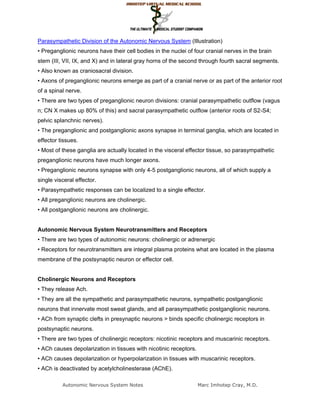 Parasympathetic Division of the Autonomic Nervous System (Illustration)
• Preganglionic neurons have their cell bodies in the nuclei of four cranial nerves in the brain
stem (III, VII, IX, and X) and in lateral gray horns of the second through fourth sacral segments.
• Also known as craniosacral division.
• Axons of preganglionic neurons emerge as part of a cranial nerve or as part of the anterior root
of a spinal nerve.
• There are two types of preganglionic neuron divisions: cranial parasympathetic outflow (vagus
n; CN X makes up 80% of this) and sacral parasympathetic outflow (anterior roots of S2-S4;
pelvic splanchnic nerves).
• The preganglionic and postganglionic axons synapse in terminal ganglia, which are located in
effector tissues.
• Most of these ganglia are actually located in the visceral effector tissue, so parasympathetic
preganglionic neurons have much longer axons.
• Preganglionic neurons synapse with only 4-5 postganglionic neurons, all of which supply a
single visceral effector.
• Parasympathetic responses can be localized to a single effector.
• All preganglionic neurons are cholinergic.
• All postganglionic neurons are cholinergic.


Autonomic Nervous System Neurotransmitters and Receptors
• There are two types of autonomic neurons: cholinergic or adrenergic
• Receptors for neurotransmitters are integral plasma proteins what are located in the plasma
membrane of the postsynaptic neuron or effector cell.


Cholinergic Neurons and Receptors
• They release Ach.
• They are all the sympathetic and parasympathetic neurons, sympathetic postganglionic
neurons that innervate most sweat glands, and all parasympathetic postganglionic neurons.
• ACh from synaptic clefts in presynaptic neurons > binds specific cholinergic receptors in
postsynaptic neurons.
• There are two types of cholinergic receptors: nicotinic receptors and muscarinic receptors.
• ACh causes depolarization in tissues with nicotinic receptors.
• ACh causes depolarization or hyperpolarization in tissues with muscarinic receptors.
• ACh is deactivated by acetylcholinesterase (AChE).

          Autonomic Nervous System Notes                           Marc Imhotep Cray, M.D.
 