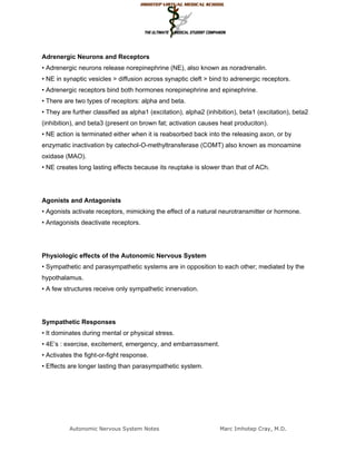 Adrenergic Neurons and Receptors
• Adrenergic neurons release norepinephrine (NE), also known as noradrenalin.
• NE in synaptic vesicles > diffusion across synaptic cleft > bind to adrenergic receptors.
• Adrenergic receptors bind both hormones norepinephrine and epinephrine.
• There are two types of receptors: alpha and beta.
• They are further classified as alpha1 (excitation), alpha2 (inhibition), beta1 (excitation), beta2
(inhibition), and beta3 (present on brown fat; activation causes heat produciton).
• NE action is terminated either when it is reabsorbed back into the releasing axon, or by
enzymatic inactivation by catechol-O-methyltransferase (COMT) also known as monoamine
oxidase (MAO).
• NE creates long lasting effects because its reuptake is slower than that of ACh.




Agonists and Antagonists
• Agonists activate receptors, mimicking the effect of a natural neurotransmitter or hormone.
• Antagonists deactivate receptors.




Physiologic effects of the Autonomic Nervous System
• Sympathetic and parasympathetic systems are in opposition to each other; mediated by the
hypothalamus.
• A few structures receive only sympathetic innervation.




Sympathetic Responses
• It dominates during mental or physical stress.
• 4E’s : exercise, excitement, emergency, and embarrassment.
• Activates the fight-or-fight response.
• Effects are longer lasting than parasympathetic system.




          Autonomic Nervous System Notes                          Marc Imhotep Cray, M.D.
 