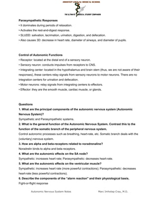 Parasympathetic Responses
• It dominates during periods of relaxation.
• Activates the rest-and-digest response.
• SLUDD: salivation, lacrimation, urination, digestion, and defecation.
• Also causes 3D: decrease in heart rate, diameter of airways, and diameter of pupils.




Control of Autonomic Functions
• Receptor: located at the distal end of a sensory neuron.
• Sensory neuron: conducts impulses from receptors to CNS.
• Integrating center: located in the hypothalamus and brain stem (thus, we are not aware of their
responses), these centers relay signals from sensory neurons to motor neurons. There are no
integration centers for urination and defecation.
• Motor neurons: relay signals from integrating centers to effectors.
• Effector: they are the smooth muscle, cardiac muscle, or glands.




Questions
1. What are the principal components of the autonomic nervous system (Autonomic
Nervous System)?
Sympathetic and Parasympathetic systems.
2. What is the general function of the Autonomic Nervous System. Contrast this to the
function of the somatic branch of the peripheral nervous system.
Control autonomic processes such as breathing, heart-rate, etc. Somatic branch deals with the
(voluntary) nervous system.
3. How are alpha and beta-receptors related to noradrenaline?
Noradrelin binds to alpha and beta receptors.
4. What are the autonomic effects on the SA node?
Sympathetic: increases heart rate; Parasympathetic: decreases heart-rate.
5. What are the autonomic effects on the ventricular muscle?
Sympathetic: increases heart rate (more powerful contractions); Parasympathetic: decreases
heart-rate (less powerful contractions).
6. Describe the components of the “alarm reaction" and their physiological basis.
Fight-or-flight response

          Autonomic Nervous System Notes                         Marc Imhotep Cray, M.D.
 