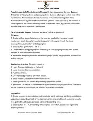 Regulation/control of the Autonomic Nervous System (Autonomic Nervous System):
The control of the sympathetic and parasympathetic divisions is by higher centers sited in the
hypothalamus. Homeostasis is thereby maintained by hypothalamic integration of the
Autonomic Nervous System and Neuroendocrine systems. This is possible by the secretion of
releasing factors and release-inhibiting factors. The cerebral cortex, hypothalamus and limbic
systems work in concert to affect homeostasis.


Parasympathetic System: Brainstem and sacral outflow of spinal cord.
Divisions:
1. Cranial outflow: Visceral structures of the head are supplied by the cranial nerves
(oculomotor, facial, glossopharyngeal and vagus nerves) relaying through the ciliary,
sphenopalatine, submaxillary and otic ganglion.
2. Sacral outflow (pelvic nerve - S2, 3, 4).
3. Length of fibres: Long preganglionic fibres relay on short postganglionic neurons located
adjacent or near the visceral structures.
4. Association with parasympathetic extracranial ganglia (ciliary, pterygopalatine, submandular
and otic ganglia).


Mechanism of Action: Stimulation results in -
1. Heart: Bradycardia (slowing of the heart).
2. Lungs (bronchi): Bronchoconstriction.
3. Pupil: Constriction.
4. GIT: Increased peristalsis, sphincters relaxed.
5. Blood vessels: Dilatation of visceral blood vessels.
6. Sweat glands and hair follicles: Regulated by sympathetic system.
7. Responses 1-6 are due to the release of acetylcholine from postganglionic fibres. The results
just the opposite (antagonistic) to the effects of sympathetic stimulation.


Innervation:
1. Cranial nerves, eye, lacrimal gland, submandibular gland, sublingual gland and parotid gland.
Vagus innervates widely (heart, larynx, trachea, bronchi, lung, small bowel, abdominal vessels,
liver, gallbladder, bile ducts, pancreas, kidney and ascending colon.
2. Sacral outflow (S1 - 4). Descending colon, sigmoid and rectum, bladder, sex organs and
external genitalia.

          Autonomic Nervous System Notes                          Marc Imhotep Cray, M.D.
 