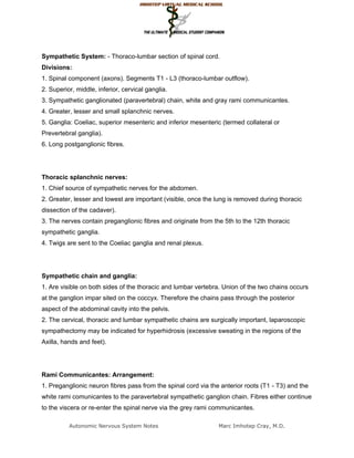 Sympathetic System: - Thoraco-lumbar section of spinal cord.
Divisions:
1. Spinal component (axons). Segments T1 - L3 (thoraco-lumbar outflow).
2. Superior, middle, inferior, cervical ganglia.
3. Sympathetic ganglionated (paravertebral) chain, white and gray rami communicantes.
4. Greater, lesser and small splanchnic nerves.
5. Ganglia: Coeliac, superior mesenteric and inferior mesenteric (termed collateral or
Prevertebral ganglia).
6. Long postganglionic fibres.




Thoracic splanchnic nerves:
1. Chief source of sympathetic nerves for the abdomen.
2. Greater, lesser and lowest are important (visible, once the lung is removed during thoracic
dissection of the cadaver).
3. The nerves contain preganglionic fibres and originate from the 5th to the 12th thoracic
sympathetic ganglia.
4. Twigs are sent to the Coeliac ganglia and renal plexus.




Sympathetic chain and ganglia:
1. Are visible on both sides of the thoracic and lumbar vertebra. Union of the two chains occurs
at the ganglion impar sited on the coccyx. Therefore the chains pass through the posterior
aspect of the abdominal cavity into the pelvis.
2. The cervical, thoracic and lumbar sympathetic chains are surgically important, laparoscopic
sympathectomy may be indicated for hyperhidrosis (excessive sweating in the regions of the
Axilla, hands and feet).




Rami Communicantes: Arrangement:
1. Preganglionic neuron fibres pass from the spinal cord via the anterior roots (T1 - T3) and the
white rami comunicantes to the paravertebral sympathetic ganglion chain. Fibres either continue
to the viscera or re-enter the spinal nerve via the grey rami communicantes.

          Autonomic Nervous System Notes                        Marc Imhotep Cray, M.D.
 