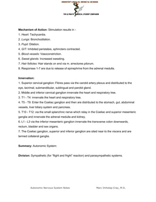 Mechanism of Action: Stimulation results in -
1. Heart: Tachycardia.
2. Lungs: Bronchodilation.
3. Pupil: Dilation.
4. GIT: Inhibited peristalsis, sphincters contracted.
5. Blood vessels: Vasoconstriction.
6. Sweat glands: Increased sweating.
7. Hair follicles: Hair stands on end via m. arrectores pilorum.
8. Responses 1-7 are due to release of epinephrine from the adrenal medulla.


Innervation:
1. Superior cervical ganglion: Fibres pass via the carotid artery plexus and distributed to the
eye, lacrimal, submandibular, sublingual and parotid gland.
2. Middle and inferior cervical ganglion innervate the heart and respiratory tree.
3. T1 - T4: innervate the heart and respiratory tree.
4. T5 - T9: Enter the Coeliac ganglion and then are distributed to the stomach, gut, abdominal
vessels, liver biliary system and pancreas.
5. T10 - T12: via the small splanchnic nerve which relay in the Coeliac and superior mesenteric
ganglia and innervate the adrenal medulla and kidney.
6. L1 - L3 via the inferior mesenteric ganglion innervate the transverse colon downwards,
rectum, bladder and sex organs.
7. The Coeliac ganglion, superior and inferior ganglion are sited near to the viscera and are
termed collateral ganglia.


Summary: Autonomic System:


Division: Sympathetic (for “flight and fright” reaction) and parasympathetic systems.




          Autonomic Nervous System Notes                           Marc Imhotep Cray, M.D.
 