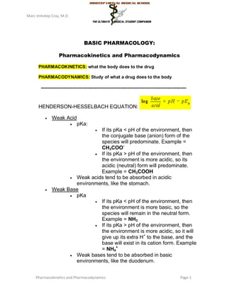 Marc Imhotep Cray, M.D.




                                BASIC PHARMACOLOGY:

                 Pharmacokinetics and Pharmacodynamics

      PHARMACOKINETICS: what the body does to the drug

      PHARMACODYNAMICS: Study of what a drug does to the body

       ------------------------------------------------------------------------------------


      HENDERSON-HESSELBACH EQUATION:

             Weak Acid
                             pKa:
                                      
                               If its pKa < pH of the environment, then
                               the conjugate base (anion) form of the
                               species will predominate. Example =
                               CH3COO-
                              If its pKa > pH of the environment, then
                               the environment is more acidic, so its
                               acidic (neutral) form will predominate.
                               Example = CH3COOH
                     Weak acids tend to be absorbed in acidic
                      environments, like the stomach.
             Weak Base
                     pKa
                              If its pKa < pH of the environment, then
                               the environment is more basic, so the
                               species will remain in the neutral form.
                               Example = NH3
                              If its pKa > pH of the environment, then
                               the environment is more acidic, so it will
                               give up its extra H+ to the base, and the
                               base will exist in its cation form. Example
                               = NH4+
                     Weak bases tend to be absorbed in basic
                      environments, like the duodenum.


    Pharmacokinetics and Pharmacodynamics                                              Page 1
 