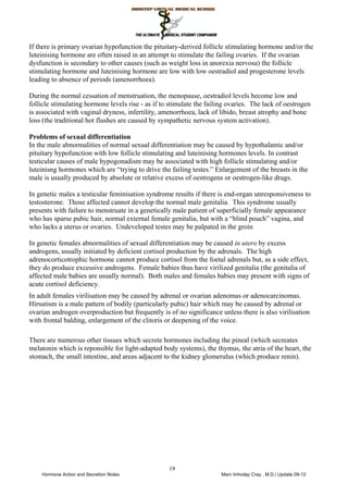 19
If there is primary ovarian hypofunction the pituitary-derived follicle stimulating hormone and/or the
luteinising hormone are often raised in an attempt to stimulate the failing ovaries. If the ovarian
dysfunction is secondary to other causes (such as weight loss in anorexia nervosa) the follicle
stimulating hormone and luteinising hormone are low with low oestradiol and progesterone levels
leading to absence of periods (amenorrhoea).
During the normal cessation of menstruation, the menopause, oestradiol levels become low and
follicle stimulating hormone levels rise - as if to stimulate the failing ovaries. The lack of oestrogen
is associated with vaginal dryness, infertility, amenorrhoea, lack of libido, breast atrophy and bone
loss (the traditional hot flushes are caused by sympathetic nervous system activation).
Problems of sexual differentiation
In the male abnormalities of normal sexual differentiation may be caused by hypothalamic and/or
pituitary hypofunction with low follicle stimulating and luteinising hormones levels. In contrast
testicular causes of male hypogonadism may be associated with high follicle stimulating and/or
luteinisng hormones which are “trying to drive the failing testes.” Enlargement of the breasts in the
male is usually produced by absolute or relative excess of oestrogens or oestrogen-like drugs.
In genetic males a testicular feminisation syndrome results if there is end-organ unresponsiveness to
testosterone. Those affected cannot develop the normal male genitalia. This syndrome usually
presents with failure to menstruate in a genetically male patient of superficially female appearance
who has sparse pubic hair, normal external female genitalia, but with a “blind pouch” vagina, and
who lacks a uterus or ovaries. Undeveloped testes may be palpated in the groin
In genetic females abnormalities of sexual differentiation may be caused in utero by excess
androgens, usually initiated by deficient cortisol production by the adrenals. The high
adrenocorticotrophic hormone cannot produce cortisol from the foetal adrenals but, as a side effect,
they do produce excessive androgens. Female babies thus have virilized genitalia (the genitalia of
affected male babies are usually normal). Both males and females babies may present with signs of
acute cortisol deficiency.
In adult females virilisation may be caused by adrenal or ovarian adenomas or adenocarcinomas.
Hirsutism is a male pattern of bodily (particularly pubic) hair which may be caused by adrenal or
ovarian androgen overproduction but frequently is of no significance unless there is also virilisation
with frontal balding, enlargement of the clitoris or deepening of the voice.
There are numerous other tissues which secrete hormones including the pineal (which secreates
melatonin which is reponsible for light-adapted body systems), the thymus, the atria of the heart, the
stomach, the small intestine, and areas adjacent to the kidney glomerulus (which produce renin).
Female hypogonadismFe
 