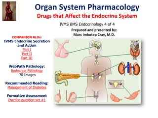 Organ System Pharmacology
                   Drugs that Affect the Endocrine System
                             IVMS BMS Endocrinology 4 of 4
                                   Prepared and presented by:
                                    Marc Imhotep Cray, M.D.
    COMPANION RLOs:
IVMS Endocrine Secretion
      and Action
         Part I
        Part II
        Part III

  WebPath Pathology:
   Endocrine Pathology
       70 Images

Recommended Reading:
 Management of Diabetes

 Formative Assessment
  Practice question set #1
 