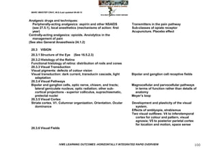 MARC IMHOTEP CRAY, M.D./Last updated 06-08-12



Analgesic drugs and techniques:
  Peripherally-acting analgesics: aspirin and other NSAIDS            Transmitters in the pain pathway
  (see 27.5.1), local anesthetics (mechanisms of action: first        Sub-classes of opiate receptor
  year)                                                               Acupuncture. Placebo effect
Centrally-acting analgesics: opioids. Anxiolytics in the
  management of pain
(See also General Anaesthesia 24.1.2)

 20.3    VISION
 20.3.1 Structure of the Eye          (See 16.5.2.3)
 20.3.2 Histology of the Retina
 Functional histology of retina: distribution of rods and cones
 20.3.3 Visual Transduction
 Visual pigments: defects of colour vision
 Visual transduction: dark current, transducin cascade, light         Bipolar and ganglion cell receptive fields
    adaptation
 20.3.4 Visual Pathways
 Bipolar and ganglion cells, optic nerve, chiasm, and tracts;         Magnocellular and parvocellular pathways
    lateral geniculate nucleus; optic radiation; other sub-             in terms of function rather than details of
    cortical projections - superior colliculus, suprachiasmatic,        anatomy
    pretectal nuclei                                                  Meyer‘s loop
 20.3.5 Visual Cortex
 Striate cortex. V1. Columnar organization. Orientation. Ocular       Development and plasticity of the visual
    dominance                                                            system.
                                                                      Effects of amblyopia, strabismus
                                                                      Two visual outflows: V4 to inferotemporal
                                                                         cortex for colour and pattern, visual
                                                                         agnosia; V5 to posterior parietal cortex
                                                                         for location and motion, space sense
 20.3.6 Visual Fields




                         IVMS LEARNING OUTCOMES -HORIZONTALLY INTEGRATED RAPID OVERVIEW                             100
 