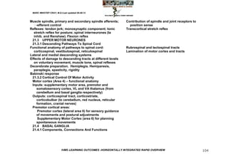 MARC IMHOTEP CRAY, M.D./Last updated 06-08-12



Muscle spindle, primary and secondary spindle afferents;       Contribution of spindle and joint receptors to
   -efferent control                                            position sense
Reflexes: tendon jerk; monosynaptic component; tonic           Transcortical stretch reflex
  stretch reflex for posture; spinal interneurones (Ia
  inhib. and Renshaw). Flexion reflex
 21.3 UPPER MOTOR NEURONES
 21.3.1 Descending Pathways To Spinal Cord
Functional anatomy of pathways to spinal cord:                 Rubrospinal and tectospinal tracts
  corticospinal, vestibulospinal, reticulospinal               Lamination of motor cortex and tracts
Lateral and medial descending systems
Effects of damage to descending tracts at different levels
  on voluntary movement, muscle tone, spinal reflexes
Decerebrate preparation. Hemiplegia. Hemiparesis,
  paraplegia, spasticity, rigidity
Babinski response
 21.3.2 Cortical Control Of Motor Activity
 Motor cortex (Area 4) – functional anatomy
 Inputs: supplementary motor area, premotor and
    somatosensory cortex, VL and VA thalamus (from
    cerebellum and basal ganglia respectively)
 Outputs: corticospinal tract, corticostriate,
    corticobulbar (to cerebellum, red nucleus, reticular
    formation, cranial nerves)
 Premotor cortical areas:
     Premotor cortex (lateral area 6) for sensory guidance
    of movements and postural adjustments
     Supplementary Motor Cortex (area 6) for planning
    spontaneous movements
 21.4 BASAL GANGLIA
 21.4.1 Components, Connections And Functions




                         IVMS LEARNING OUTCOMES -HORIZONTALLY INTEGRATED RAPID OVERVIEW                         104
 