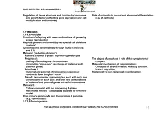 MARC IMHOTEP CRAY, M.D./Last updated 06-08-12



Regulation of tissue structure and function by hormones         Role of retinoids in normal and abnormal differentiation
  and growth factors (affecting gene expression and cell           (e.g. of epithelia)
  multiplication and turnover)



1.11MEIOSIS
1.11.1 Principles
Creation of offspring with new combinations of genes by
   sexual reproduction
Haploid gametes are formed by two special cell divisions
   ‗meiosis‘
(Chromosome abnormalities through faults in meiosis:
   see 3.3)
Meiosis I (‗reduction division‘):
  Follows a normal S-phase in primary gametocytes
  Prophase I:                                                   The stages of prophase I: role of the synaptonemal
   pairing of homologous chromosomes                               complex
   chromatids ‗cross-over‘ (exchange of maternal and            Molecular mechanism of recombination:
   paternal genes)                                                 Concepts of strand invasion, Holliday junction,
  Anaphase I:                                                      branch migration
   maternal and paternal chromosomes separate at                Reciprocal vs non-reciprocal recombination
   random to form daughter nuclei
  Result: two secondary gametocytes, each with only one
   chromosome of each pair, and with new combinations
   of maternal and paternal genes on each chromosome
Meiosis II:
   Follows meiosis I with no intervening S-phase
   Resembles mitosis – chromatids separate to form new
   nuclei
One primary gametocyte can thus produce 4 gametes
   (e.g. spermatozoa)
1.11.2 Gametogenesis

                        IVMS LEARNING OUTCOMES -HORIZONTALLY INTEGRATED RAPID OVERVIEW                           10
 