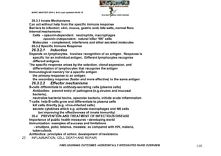 MARC IMHOTEP CRAY, M.D./Last updated 06-08-12



      26.3.1 Innate Mechanisms
    Can act without help from the specific immune response
    Barriers to infection: skin, mucus, gastric acid, bile salts, normal flora
    Internal mechanisms:
       Cells - opsonin-dependent: neutrophils, macrophages
               opsonin-independent: natural killer ‗NK‘ cells
       Molecules - complement, interferons and other secreted molecules
      26.3.2 Specific Immune Response
      26.3.2.1        Induction
    Depends on lymphocytes. Involves recognition of an antigen. Response is
      specific for an individual antigen. Different lymphocytes recognise
      different antigens
    The specific response arises by the selection, clonal expansion, and
      differentiation of lymphocytes that recognise the antigen
    Immunological memory for a specific antigen
      the primary response to an antigen
      the secondary response (faster and more effective) to the same antigen
      26.3.2.2        Effector mechanisms
    B-cells differentiate to antibody-secreting cells (plasma cells)
       Antibodies: prevent entry of pathogens (e.g.viruses and mucosal
       bacteria),
       neutralize bacterial toxins, opsonize bacteria, initiate acute inflammation
    T-cells: help B-cells grow and differentiate to plasma cells
       kill cells directly (e.g. virus-infected cells)
       secrete cytokines which e.g. activate macrophages and NK cells
            (so improving the effectiveness of innate immunity)
      26.4 PREVENTION AND TREATMENT OF INFECTIOUS DISEASE
    Importance of public health measures - developing world
    Immunization: examples of success and limitations
        - smallpox, polio, tetanus, measles; as compared with HIV, malaria,
       tuberculosis
    Antibiotics: principles of action; development of resistance
27.   INFLAMMATION, CELL DEATH AND REPAIR

                              IVMS LEARNING OUTCOMES -HORIZONTALLY INTEGRATED RAPID OVERVIEW   116
 