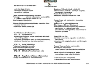 MARC IMHOTEP CRAY, M.D./Last updated 06-08-12



  activation by endotoxin                                       Cytokines (TNF-, IL-1, IL-6, L-10, IL-12)
  clearing of virus from blood                                  Other secretory products: hydrolytic enzymes,
  secretion of cytokines                                          complement components
                                                                Role in Th-1 development
Tissue homeostatis: remodelling and repair                      Removal of apoptotic and necrotic cells
Pathology:            chronic inflammation (section 27.3)
  27.2.6 Mast Cells (see also Section 34.1.1)
Morphology and distribution                                     Types of mast cell, biochemistry of mediator
                                                                  synthesis
Release of inflammatory mediators e.g. histamine (from          Role of FcR on mast cell membrane
  vesicular stores)                                             Other triggers: C5a and C3a, trauma
Triggering of release, role of IgE                              Preformed mediators (histamine) and mediators
                                                                  synthesized by triggered mast cells
                                                                  (leukotrienes, prostaglandins): biochemistry of
                                                                  mediator synthesis
 27.2.7 Mediators Of Inflammation
 27.2.7.1        Complement
 Sequential activation of neutral proteinases with feed-        Role of C3, C3a, C5a
    forward regulation                                          Individual components, regulation of activation,
 Principle of amplification: need for control by inhibitors       deficiencies
 Initiation of classical and alternative pathways               Interaction with coagulation, kinin and fibrinolytic
                                                                  cascades
 27.2.7.2        Other mediators
Products of coagulation cascade;                                Roles of Hageman factor and thrombin
Products of fibrinolytic cascade;                               Activation of plasminogen
Kinins, prostaglandins and leukotrienes                           role of plasmin in producing other mediators
 27.2.7.3        Effects of mediators on cells
                                                                Effects on vascular endothelium, PMNs,
                                                                  macrophages, mast cells, fibroblasts
 27.2.7.4        Regulation of acute inflammation
Concept of inactivators for active mediators                    1-anti-trypsin and emphysema
                                                                C1 esterase inhibitor and angio-oedema

                         IVMS LEARNING OUTCOMES -HORIZONTALLY INTEGRATED RAPID OVERVIEW                            119
 