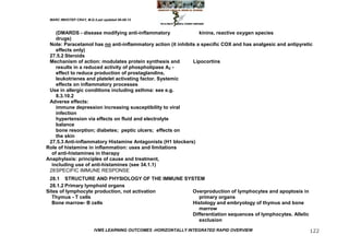 MARC IMHOTEP CRAY, M.D./Last updated 06-08-12



    (DMARDS - disease modifying anti-inflammatory                kinins, reactive oxygen species
    drugs)
 Note: Paracetamol has no anti-inflammatory action (it inhibits a specific COX and has analgesic and antipyretic
    effects only)
 27.5.2 Steroids
 Mechanism of action: modulates protein synthesis and         Lipocortins
    results in a reduced activity of phospholipase A2 -
    effect to reduce production of prostaglandins,
    leukotrienes and platelet activating factor. Systemic
    effects on inflammatory processes
 Use in allergic conditions including asthma: see e.g.
    8.3.10.2
 Adverse effects:
    immune depression increasing susceptibility to viral
    infection
    hypertension via effects on fluid and electrolyte
    balance
    bone resorption; diabetes; peptic ulcers; effects on
    the skin
 27.5.3 Anti-inflammatory Histamine Antagonists (H1 blockers)
Role of histamine in inflammation: uses and limitations
  of anti-histamines in therapy
Anaphylaxis: principles of cause and treatment,
  including use of anti-histamines (see 34.1.1)
 28 SPECIFIC IMMUNE RESPONSE
 28.1 STRUCTURE AND PHYSIOLOGY OF THE IMMUNE SYSTEM
 28.1.2 Primary lymphoid organs
Sites of lymphocyte production, not activation  Overproduction of lymphocytes and apoptosis in
   Thymus - T cells                                primary organs
   Bone marrow- B cells                         Histology and embryology of thymus and bone
                                                   marrow
                                                Differentiation sequences of lymphocytes. Allelic
                                                   exclusion
                         IVMS LEARNING OUTCOMES -HORIZONTALLY INTEGRATED RAPID OVERVIEW                       122
 