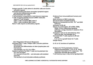 MARC IMHOTEP CRAY, M.D./Last updated 06-08-12



Antigen-specific T cells adhere to dendritic cells and receive
   activation signals
Activated lymphocytes leave secondary lymphoid organs
   and become effector/memory cells
  28.2.6 Activation Of T Cells
T cell activation is essential for most immune responses          Evidence from immunodeficient humans and
T cells recognize peptides bound to MHC molecules                   animals
   nature of T-cell receptor                                      Basic structure of MHC molecules
   CD4+ T cells recognize MHC class II                            Structural basis of peptide binding
   CD8+ T cells recognize MHC class I                             Signals are transduced via CD3. Ca2+ and DAG
Naive T cells require co-stimulatory signals                        pathways
                                                                  Activation of NF-B
                                                                  Nature of co-stimulation, B7 (CD80, CD86),
                                                                    CD28, CTLA-4, differential signaling
                                                                    pathways, anergy induction in absence of co-
                                                                    stimulation.
                                                                  Activated T cell can be stimulated by other
                                                                    APCs (B cells, macrophages etc.)
                                                                  Activated CD4+ T cells express IL-2R and
                                                                    secrete
                                                                    IL-2: IL-2 is a growth factor for T-cells
                                                                  Danger theory
 28.2.7 Regulation Of Immune Responses
Activated CD4+ T cells (―Helper Cells‖) secrete cytokines         IL-10, IL-12, functions of cytokines
  that promote
  the growth and differentiation of other lymphocytes and
  that activate                                                   Evidence for Th1/2 polarization. Factors
  macrophages: e.g. IL-2, IL-4, IFN-                               influencing polarization. Il-12, IL-10. Some
Cytokine secretion by CD4+ T cells can be polarized into            antibody is secreted in Th1 responses. Th2
  Th1 and Th2 types:                                                responses stimulate IgE secretion.
  Th1 secrete IL-2 and IFN- and stimulate cell-mediated          T cell memory may or may not be Ag-dependent
  immunity
  Th2 secrete IL-4 and stimulate antibody synthesis

                         IVMS LEARNING OUTCOMES -HORIZONTALLY INTEGRATED RAPID OVERVIEW                       125
 