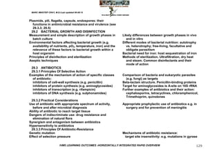 MARC IMHOTEP CRAY, M.D./Last updated 06-08-12



Plasmids, pili, flagella, capsule, endospores: their
  functions in antimicrobial resistance and virulence (see
  29.3.3; 29.5)
 29.2 BACTERIAL GROWTH AND DISINFECTION
Measurement and simple description of growth phases in         Likely differences between growth phases in vivo
  batch culture                                                  and in vitro
Environmental factors affecting bacterial growth (e.g.         Different modes of bacterial nutrition: autotrophy
  availability of nutrients, pO2, temperature, iron) and the     vs. heterotrophy; free-living, facultative and
  relevance of these factors to bacterial growth within a        obligate parasitism
  host organsim                                                Bacterial need for iron: host sequestration of iron
Principles of disinfection and sterilization                   Methods of sterilization. Ultrafiltration, dry heat
Aseptic techniques                                               and steam. Common disinfectants and their
                                                                 mode of action
 29.3 ANTIBIOTICS
 29.3.1 Prinicples Of Selective Action
Examples of the mechanism of action of specific classes        Comparison of bacteria and eukaryotic parasites
  of antibiotic:                                                 (e.g. fungi) as targets
  inhibitors of cell-wall synthesis (e.g. penicillin)          Beta-lactam structure. Penicillin-binding proteins
  inhibitors of protein synthesis (e.g. aminoglycosides)       Target for aminoglycosides is A-site on 16S rRNA
  inhibitors of transcription (e.g. rifampicin)                Further examples of antibiotics and their action:
  inhibitors of DNA synthesis (e.g. sulphonamides)               cephalosporins, tetracyclines, chloramphenicol,
                                                                 Trimethoprim, quinolones
 29.3.2 Practical Considerations
Use of antibiotic with appropriate spectrum of activity,       Appropriate prophylactic use of antibiotics e.g. in
  before and after microbial diagnosis                           surgery and for prevention of meningitis
Ability of antibiotic to reach target tissue
Dangers of indiscriminate use: drug resistance and
  elimination of natural flora
Synergism and antagonism between antibiotics
Hypersensitivity to antibiotics
 29.3.3 Principles Of Antibiotic-Resistance
Genetic mutation                                               Mechanisms of antibiotic resistance:
Effect of selection pressure                                    target site insensitivity: e.g. mutations in gyrase

                         IVMS LEARNING OUTCOMES -HORIZONTALLY INTEGRATED RAPID OVERVIEW                           129
 