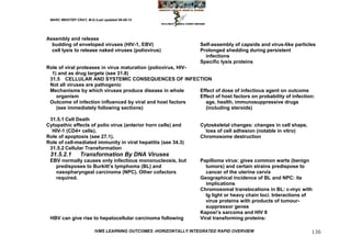 MARC IMHOTEP CRAY, M.D./Last updated 06-08-12




Assembly and release
  budding of enveloped viruses (HIV-1, EBV)                       Self-assembly of capsids and virus-like particles
  cell lysis to release naked viruses (poliovirus)                Prolonged shedding during persistent
                                                                    infections
                                                                  Specific lysis proteins
Role of viral proteases in virus maturation (poliovirus, HIV-
  1) and as drug targets (see 31.8)
 31.5 CELLULAR AND SYSTEMIC CONSEQUENCES OF INFECTION
 Not all viruses are pathogenic
 Mechanisms by which viruses produce disease in whole         Effect of dose of infectious agent on outcome
    organism                                                  Effect of host factors on probability of infection:
 Outcome of infection influenced by viral and host factors      age, health, immunosuppressive drugs
    (see immediately following sections)                        (including steroids)

 31.5.1 Cell Death
Cytopathic effects of polio virus (anterior horn cells) and       Cytoskeletal changes: changes in cell shape,
  HIV-1 (CD4+ cells).                                               loss of cell adhesion (notable in vitro)
Role of apoptosis (see 27.1).                                     Chromosome destruction
Role of cell-mediated immunity in viral hepatitis (see 34.3)
 31.5.2 Cellular Transformation
 31.5.2.1        Transformation By DNA Viruses
 EBV normally causes only infectious mononucleosis, but           Papilloma virus: gives common warts (benign
   predisposes to Burkitt‘s lymphoma (BL) and                       tumors) and certain strains predispose to
   nasopharyngeal carcinoma (NPC). Other cofactors                  cancer of the uterine cervix
   required.                                                      Geographical incidence of BL and NPC: its
                                                                    implications
                                                                  Chromosomal translocations in BL: c-myc with
                                                                    Ig light or heavy chain loci. Interactions of
                                                                    virus proteins with products of tumour-
                                                                    suppressor genes
                                                                  Kaposi‘s sarcoma and HIV 8
 HBV can give rise to hepatocellular carcinoma following          Viral transforming proteins:

                         IVMS LEARNING OUTCOMES -HORIZONTALLY INTEGRATED RAPID OVERVIEW                          136
 