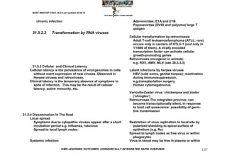 MARC IMHOTEP CRAY, M.D./Last updated 06-08-12



         chronic infection                                               Adenoviridae, E1A and E1B
                                                                         Papovavirdae (SV40 and polyoma) large T
                                                                         antigen
      31.5.2.2        Transformation by RNA viruses
                                                                       Cellular transformation by retroviruses:
                                                                         Adult T-cell leukaemia/lymphoma (ATLL: rare)
                                                                         occurs only in carriers of HTLV-1 (and only in
                                                                         1/1000 of them). A virally encoded
                                                                         transcription factor can activate cellular
                                                                         growth-promoting genes
                                                                       Retroviruses oncogenic in animals:
                                                                         e.g. RSV, AMV, MLV (see 38.3.3.3)
     31.5.3 Cellular and Clinical Latency
    Cellular latency is the persistence of viral genomes in cells      Latent infections by herpes viruses
      without overt expression of new viruses. Observed in               HSV (cold sores, genital herpes); reactivation
      Herpes viruses and retroviruses.                                   during immunosuppression,
    Clinical latency is the temporary absence of symptoms in             e.g.transplantation surgery
      spite of infection. This may be the result of cellular             Human cytomegalovirus
      latency, active immunity, etc.
                                                                       Varicella-Zoster virus: chickenpox and zoster
                                                                         (‗shingles‘)
                                                                       Retroviruses The integrated provirus, can
                                                                         become transcriptionally silent, in response
                                                                         to host cell quiescence: possibility of germ-
                                                                         line transmission
31.5.4 Dissemination In The Host
     Local spread
        Symptoms due to cytopathic viruses appear after a short        Restriction of virus replication to local site by
        incubation period e.g. influenza, rotavirus                      polarized shedding to apical surface of
        Spread to local lymph nodes                                      epithelium (e.g. flu)
                                                                       Spread to lymph nodes as free virus or within
                                                                         phagocytes
    Systemic infection                                                 Virus in blood may be free in plasma or within

                              IVMS LEARNING OUTCOMES -HORIZONTALLY INTEGRATED RAPID OVERVIEW                               137
 