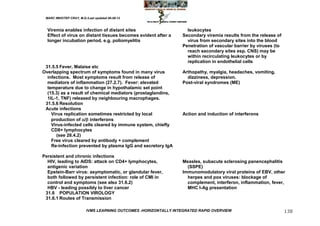 MARC IMHOTEP CRAY, M.D./Last updated 06-08-12



  Viremia enables infection of distant sites                        leukocytes
  Effect of virus on distant tissues becomes evident after a      Secondary viremia results from the release of
  longer incubation period, e.g. poliomyelitis                      virus from secondary sites into the blood
                                                                  Penetration of vascular barrier by viruses (to
                                                                    reach secondary sites esp. CNS) may be
                                                                    within recirculating leukocytes or by
                                                                    replication in endothelial cells
 31.5.5 Fever, Malaise etc
Overlapping spectrum of symptoms found in many virus              Arthopathy, myalgia, headaches, vomiting,
  infections. Most symptoms result from release of                  dizziness, depression.
  mediators of inflammation (27.2.7). Fever: elevated             Post-viral syndromes (ME)
  temperature due to change in hypothalamic set point
  (15.3) as a result of chemical mediators (prostaglandins,
  1lL-1, TNF) released by neighbouring macrophages.
 31.5.6 Resolution
 Acute infections
    Virus replication sometimes restricted by local               Action and induction of interferons
    production of / interferons
    Virus-infected cells cleared by immune system, chiefly
    CD8+ lymphocytes
      (see 28.4.2)
    Free virus cleared by antibody + complement
    Re-infection prevented by plasma IgG and secretory IgA

Persistent and chronic infections
  HIV, leading to AIDS: attack on CD4+ lymphocytes,               Measles, subacute sclerosing panencephalitis
  antigenic variation                                               (SSPE)
  Epstein-Barr virus: asymptomatic, or glandular fever,           Immunomodulatory viral proteins of EBV, other
  both followed by persistent infection: role of CMI in             herpes and pox viruses: blockage of
  control and symptoms (see also 31.6.2)                            complement, interferon, inflammation, fever,
  HBV - leading possibly to liver cancer                            MHC I-Ag presentation
 31.6 POPULATION VIROLOGY
 31.6.1 Routes of Transmission

                         IVMS LEARNING OUTCOMES -HORIZONTALLY INTEGRATED RAPID OVERVIEW                            138
 