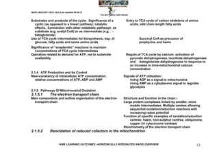 MARC IMHOTEP CRAY, M.D./Last updated 06-08-12



Substrates and products of the cycle. Significance of a          Entry to TCA cycle of carbon skeletons of amino
  cyclic (as opposed to a linear) pathway: catalytic               acids, odd chain length fatty acids
  effects. Connection with other metabolic pathways: as
  substrate (e.g. acetyl CoA) or as intermediate (e.g. -
  ketoglutarate)
Use of TCA cycle intermediates for biosynthesis, esp. of                  Succinyl CoA as precursor of
  glucose, fatty acids and some amino acids                               porphyrins and heme
Significance of ―anaplerotic‖ reactions to maintain
  concentrations of TCA cycle intermediates
Operation related to demand for ATP, not to substrate            Reguln.of TCA cycle by calcium: activation of
  availability                                                     pyruvate dehydrogenase, isocitrate dehydrogenase
                                                                   and  -ketoglutarate dehydrogenase in response to
                                                                   an increase in intra-mitochondrial calcium
                                                                   concentration
2.1.4 ATP Production and its Control
Near-constancy of intracellular ATP concentration;              Signals of ATP utilization:
   relative concentrations of ATP, ADP and AMP                      rising ADP as a signal to mitochondria
                                                                    rising AMP as a cytoplasmic signal to regulate
                                                                    glycolysis
2.1.5 Pathways Of Mitochondrial Oxidation
2.1.5.1         The electron transport chain
Main components and outline organization of the electron        Structure and function in the chain:-
  transport chain                                               Large protein complexes linked by smaller, more
                                                                    mobile intermediates. Multiple centres allowing
                                                                    sequential oxidation/reduction reactions with
                                                                    increasing redox potential
                                                                Function of specific examples of oxidation/reduction
                                                                    centres: haem, iron-sulphur centres, ubiquinone,
                                                                    copper (in cytochrome oxidase)
                                                                Stoichiometry of the electron transport chain
2.1.5.2         Reoxidation of reduced cofactors in the mitochondrion


                        IVMS LEARNING OUTCOMES -HORIZONTALLY INTEGRATED RAPID OVERVIEW                          13
 