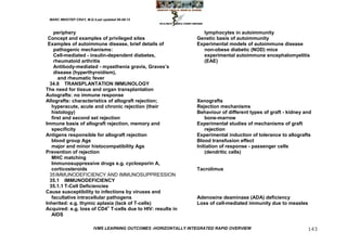MARC IMHOTEP CRAY, M.D./Last updated 06-08-12



    periphery                                                      lymphocytes in autoimmunity
 Concept and examples of privileged sites                        Genetic basis of autoimmunity
 Examples of autoimmune disease, brief details of                Experimental models of autoimmune disease
    pathogenic mechanisms:                                         non-obese diabetic (NOD) mice
    Cell-mediated - insulin-dependent diabetes,                    experimental autoimmune encephalomyelitis
    rheumatoid arthritis                                           (EAE)
    Antibody-mediated - myasthenia gravis, Graves‘s
    disease (hyperthyroidism),
      and rheumatic fever
  34.6 TRANSPLANTATION IMMUNOLOGY
The need for tissue and organ transplantation
Autografts: no immune response
Allografts: characteristics of allograft rejection;              Xenografts
   hyperacute, acute and chronic rejection (their                Rejection mechanisms
   histology)                                                    Behaviour of different types of graft - kidney and
   first and second set rejection                                    bone-marrow
Immune basis of allograft rejection, memory and                  Experimental studies of mechanisms of graft
   specificity                                                       rejection
Antigens responsible for allograft rejection                     Experimental induction of tolerance to allografts
   blood group Ags                                               Blood transfusion effect
   major and minor histocompatibility Ags                        Initiation of response - passenger cells
Prevention of rejection                                              (dendritic cells)
   MHC matching
   Immunosuppressive drugs e.g. cyclosporin A,
   corticosteroids                                               Tacrolimus
  35 IMMUNODEFICIENCY AND IMMUNOSUPPRESSION
  35.1 IMMUNODEFICIENCY
  35.1.1 T-Cell Deficiencies
Cause susceptibility to infections by viruses and
   facultative intracellular pathogens                           Adenosine deaminase (ADA) deficiency
Inherited: e.g. thymic aplasia (lack of T-cells)                 Loss of cell-mediated immunity due to measles
Acquired: e.g. loss of CD4+ T-cells due to HIV: results in
   AIDS

                         IVMS LEARNING OUTCOMES -HORIZONTALLY INTEGRATED RAPID OVERVIEW                          143
 