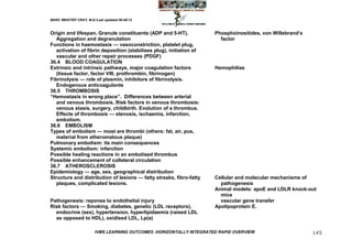 MARC IMHOTEP CRAY, M.D./Last updated 06-08-12



Origin and lifespan. Granule constituents (ADP and 5-HT).             Phosphoinositides, von Willebrand‘s
   Aggregation and degranulation                                        factor
Functions in haemostasis — vasoconstriction, platelet plug,
   activation of fibrin deposition (stabilises plug), initiation of
   vascular and other repair processes (PDGF)
36.4 BLOOD COAGULATION
Extrinsic and intrinsic pathways, major coagulation factors           Hemophilias
   (tissue factor, factor VIII, prothrombin, fibrinogen)
Fibrinolysis — role of plasmin, inhibitors of fibrinolysis.
   Endogenous anticoagulants
36.5 THROMBOSIS
―Hemostasis in wrong place‖. Differences between arterial
   and venous thrombosis. Risk factors in venous thrombosis:
   venous stasis, surgery, childbirth. Evolution of a thrombus.
   Effects of thrombosis — stenosis, ischaemia, infarction,
   embolism.
36.6 EMBOLISM
Types of embolism — most are thrombi (others: fat, air, pus,
   material from atheromatous plaque)
Pulmonary embolism: its main consequences
Systemic embolism: infarction
Possible healing reactions in an embolised thrombus
Possible enhancement of collateral circulation
36.7 ATHEROSCLEROSIS
Epidemiology — age, sex, geographical distribution
Structure and distribution of lesions — fatty streaks, fibro-fatty    Cellular and molecular mechanisms of
   plaques, complicated lesions.                                        pathogenesis
                                                                      Animal models: apoE and LDLR knock-out
                                                                        mice
Pathogenesis: reponse to endothelial injury                             vascular gene transfer
Risk factors — Smoking, diabetes, genetic (LDL receptors),            Apolipoprotein E.
  endocrine (sex), hypertension, hyperlipidaemia (raised LDL
  as opposed to HDL), oxidised LDL, Lp(a)

                        IVMS LEARNING OUTCOMES -HORIZONTALLY INTEGRATED RAPID OVERVIEW                      145
 