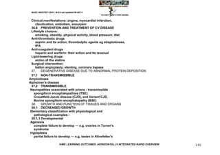 MARC IMHOTEP CRAY, M.D./Last updated 06-08-12



  Clinical manifestations: angina, myocardial infarction,
     claudication, embolism, aneurysm
  36.8 PREVENTION AND TREATMENT OF CV DISEASE
  Lifestyle choices:
     smoking, obestity, physical activity, blood pressure, diet
  Anti-thrombotic drugs
     aspirin and its action; thrombolytic agents eg streptokinase,
     tPA
  Anti-coagulant drugs
     heparin and warfarin: their action and its reversal
  Lipid-lowering drugs:
     action of the statins
  Surgical intervention:
     ballon angioplasty, stenting, coronary bypass
  37.    DEGENERATIVE DISEASE DUE TO ABNORMAL PROTEIN DEPOSITION
  37.1 NON-TRANSMISSIBLE
Amyloidoses
Alzheimer‘s disease
  37.2 TRANSMISSIBLE
 Neuropathies associated with prions - transmissible
   spongiform encephalopathies (TSE):
   Creuztfeld-Jacob disease (CJD), and Variant CJD,
   Bovine spongiform encephalopathy (BSE)
  38.    GROWTH AND FUNCTION OF TISSUES AND ORGANS
  38.1 DECREASED GROWTH
 Elementary classification with physiological and
   pathological examples:-
  38.1.1 Developmental
 Agenesis
   complete failure to develop — e.g. ovaries in Turner‘s
   syndrome
 Hypoplasia
   partial failure to develop — e.g. testes in Klinefelter‘s

                         IVMS LEARNING OUTCOMES -HORIZONTALLY INTEGRATED RAPID OVERVIEW   146
 