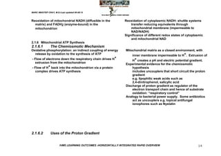 MARC IMHOTEP CRAY, M.D./Last updated 06-08-12



Reoxidation of mitochondrial NADH (diffusible in the            Reoxidation of cytoplasmic NADH: shuttle systems
  matrix) and FADH2 (enzyme-bound) in the                           transfer reducing equivalents through
  mitochondrion                                                     mitochondrial membrane (impermeable to
                                                                    NAD/NADH)
                                                                Significance of different redox states of cytoplasmic
                                                                    and mitochondrial NAD
2.1.6 Mitochondrial ATP Synthesis
2.1.6.1         The Chemiosmotic Mechanism
Oxidative phosphorylation: an indirect coupling of energy        Mitochondrial matrix as a closed environment, with
   release by oxidation to the synthesis of ATP                      inner membrane impermeable to H+. Extrusion of
- Flow of electrons down the respiratory chain drives H+             H+ creates a pH and electric potential gradient.
   extrusion from the mitochondrion                              Experimental evidence for the chemiosmotic
- Flow of H+ back into the mitochondrion via a protein               hypothesis
   complex drives ATP synthesis                                      includes uncouplers that short circuit the proton
                                                                     gradient
                                                                     e.g. lipophilic weak acids such as
                                                                     2,4-dinitrophenol, salicylic acid
                                                                 Discharge of proton gradient as regulator of the
                                                                     electron transport chain and hence of substrate
                                                                     oxidation: ―respiratory control‖
                                                                 Analogy to bacterial power supply. Some antibiotics
                                                                     act as uncouplers e.g. topical antifungal
                                                                     ionophores such as Nystatin




2.1.6.2         Uses of the Proton Gradient


                        IVMS LEARNING OUTCOMES -HORIZONTALLY INTEGRATED RAPID OVERVIEW                           14
 