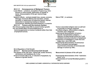 MARC IMHOTEP CRAY, M.D./Last updated 06-08-12



 38.3.1.5        Consequences of Malignant Tumors
 Local effects — pressure, occupation of space (e.g. intra-
   thoracic or intra-cranial), obstruction of vessels or
   ducts, intussusception of the gut, haemorrhage,
   infection
 Systemic effects: cachexia (weight loss, nausea, anorexia,        Role of TNFin cachexia
   lethargy); hormonal effects (over-secretion, ectopic
   secretion, or destruction of endocrine tissue); marrow
   destruction in leukaemias leading to infection
   (neutropenia), bleeding (thrombocytopenia), or anaemia
 38.3.1.6        Tumors and the Immune System
The immune system does little to prevent tumour growth.            Tumour associated antigens seen as self and
The very limited effect of immunodeficiency or                       so provoke no immune response
  immunosuppression on tumour incidence (other than that           Oncofetal antigens, differentiation antigens,
  of lymphoid tumors)                                                and their use in diagnosis
                                                                   Experimental demonstration of tumour-
                                                                     specific transplantation antigens —
                                                                     rejection of experimental tumors by T-cell-
                                                                     mediated immunity (induction of apoptosis)
                                                                   Comparison of metastasis in nude mice and
                                                                     beige mice: role of NK cells
                                                                   Experimental demonstration of anti-tumour
                                                                     role of activated macrophages:
                                                                     experimental production of microvascular
                                                                     damage in tumors by TNF
 38.3.2 Regulation of Cell Growth
 38.3.2.1        Normal and Abnormal Cell Growth
 The phases of the cell cycle - mitosis (M, nuclear division),     Measurement of phases of the cell cycle
   cell division and interphase (G1, S, G2)
 Arrest of normal cells in G0, or induction of apoptosis, by       Experimental demonstration of the ―restriction
   absence of growth factors                                         point‖ in G1
                                                                   Characteristics of normal fibroblast growth in
                                                                     vitro

                         IVMS LEARNING OUTCOMES -HORIZONTALLY INTEGRATED RAPID OVERVIEW                        149
 