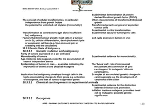MARC IMHOTEP CRAY, M.D./Last updated 06-08-12



                                                                   Experimental demonstration of platelet-
                                                                     derived fibroblast growth factor (PDGF)
 The concept of cellular transformation, in particular:            Other characteristics of transformed fibroblast
   independence from growth factors                                  growth
   the potential for unlimited cell division (‗immortality‘)       Transformed growth as typical of explanted
                                                                     tumour cells
                                                                   Experimental in vitro transformation
 Transformation as contributor to (yet alone insufficient          Experimental assay for tumorigenic cells
   for) malignancy
 Factors that limit tumour growth: most cells in a tumour          Cell cycle analysis in tumors in vivo
   are in G0, cellular differentiation, death (ischaemic lysis
   or apoptosis), cell loss (e.g. from skin and gut, or
   shedding into the circulation)
 38.3.3 Genetic Basis of Malignancy
 38.3.3.1        Somatic mutation and malignancy
Rarity of tumors expressed on a per cell basis
Monoclonality of tumors                                            Experimental evidence for monoclonality
Age-incidence data suggest a need for the accumulation of
  several independent events
Epidemiology of tumors in man — examples indicating the            The ‗Ames test‘: role of microsomal
  importance of chemical and physical mutagens                       metabolism; the conversion of ‗pro-
                                                                     carcinogens‘ to mutagenic ‗ultimate
                                                                     carcinogens‘.
Implication that malignancy develops through cells in the          Examples of accumulated genetic changes in
  body accumulating changes to their genes e.g. activation           carcinogenesis e.g. the development of
  of oncogenes, and loss of tumour suppressor genes                  carcinoma of the colon
 38.3.3.2        Chemical carcinogenesis in experimental animals
                                                                   Experimental evidence for the distinction
                                                                      between initiation and promotion.
                                                                   Initiation involves mutagens, promoters need
                                                                      not be mutagens: possible genetic
                                                                      significance
 38.3.3.3        Oncogenes
                         IVMS LEARNING OUTCOMES -HORIZONTALLY INTEGRATED RAPID OVERVIEW                         150
 