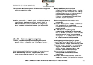 MARC IMHOTEP CRAY, M.D./Last updated 06-08-12



The concept of viral oncogenes as cancer-inducing genes           Ability of RSV and SV40 to cause
  within oncogenic viruses.                                         transformation in vitro and tumors in vivo.
                                                                    Integration of viral oncogenes into cellular
                                                                    DNA, and their role in the maintenance of
                                                                    transformation and tumorigenicity.
                                                                    Evidence from studies with temperature-
                                                                    sensitive mutant oncogenes

Cellular oncogenes — cellular genes whose normal role is          Relationship between cellular and viral
  most likely to regulate normal cell growth, death or              oncogenes
  differentiation, but which contribute to malignancy             Examples of oncogenes and the functions of
  when mutated, or inappropriately or over-expressed                their products in the intracellular
                                                                    transduction pathways for hormones and
                                                                    growth factors
                                                                  The detection of ‗morphologically
                                                                    transforming‘ oncogenes in tumour cell
                                                                    DNA by the 3T3 transfection assay, and the
                                                                    demonstration of other, ‗immortalising
                                                                    oncogenes‘, as an additional requirement
                                                                    for transforming normal fibroblasts
38.3.3.4        Tumour suppressor genes
Tumour suppressor genes normally prevent tumour                   Evidence for tumour suppressor genes: -
  growth and are mutated or lost in malignant tumors              recessivity of tumorigenicity in hybrid cells
                                                                     made by fusing normal and malignant cells
                                                                  ‗inherited‘ tumors resulting from somatically
                                                                     acquired homozygosity for a mutant or
                                                                     deleted tumour suppressor gene (e.g.
                                                                     inherited bilateral retinoblastoma)
Inherited susceptibility for many types of human tumour           Mechanisms for the acquisition of
Role of somatically acquired homozygosity in the                     homozygosity, and evidence for its
   occurrence and progression of non-inherited tumors                importance
                                                                  Examples of tumour suppressor genes and
                                                                     suggested roles of their products: evidence

                        IVMS LEARNING OUTCOMES -HORIZONTALLY INTEGRATED RAPID OVERVIEW                             151
 