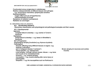 MARC IMHOTEP CRAY, M.D./Last updated 06-08-12



    Fractionated versus single-dose in radiotherapy
    Relative radiosensitivities of different tissues and cell types
      e.g. neural tissue insensitive, lymphocytes sensitive
    Radiosensitization
      oxygen effect and use of hyperthermia
      radiosensitisation by drugs
    Symptoms of radiation overexposure
    Radiation as carcinogen

40. ABNORMALITIES OF GROWTH
      40.1 DECREASED GROWTH
       Elementary classification with physiological and pathological examples and their causes
      40.1.1 Developmental
     Agenesis
       complete failure to develop — e.g. ovaries in Turner‘s
       syndrome
     Hypoplasia
       partial failure to develop — e.g. testes in Klinefelter‘s
       syndrome
      40.1.2 Progressive
      Physiological atrophy (involution) e.g. thymus at puberty
      Pathological:
        General: affecting many different tissues or organs - e.g.
        wasting in starvation,
        and in malignant disease (―cachexia‖)                                 Brown atrophy (in neurones and cardiac
        Tissue-specific: e.g. osteoporosis                                      muscle)
        Local atrophy - through various causes: disuse — e.g. bone
        and muscle of an immobilised limb
        ischemic — e.g. cerebral atrophy
        neuropathic — e.g. muscle wasting after nerve injury or
        poliomyelitis
        idiopathic — e.g. the neuropathies such as Parkinson‘s


                              IVMS LEARNING OUTCOMES -HORIZONTALLY INTEGRATED RAPID OVERVIEW                      153
 
