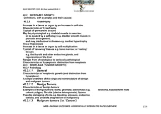 MARC IMHOTEP CRAY, M.D./Last updated 06-08-12



40.2 INCREASED GROWTH
 Definitions, with examples and their causes:
40.2.1          Hypertrophy
Increase in a tissue or organ by an increase in cell size
Characteristics of hypertrophy
Typical of ‗permanent‘ tissues
May be physiological e.g. skeletal muscle in exercise;
   or be caused by a pathology e.g. bladder smooth muscle in
   prostatic enlargement;
   and may predispose to disease e.g. cardiac hypertrophy
40.2.2 Hyperplasia
Increase in a tissue or organ by cell multiplication
Typical of ‗renewing‘ tissues e.g. bone marrow; or ‗resting‘
   tissues
   e.g. the thyroid and other endocrine glands, and
   regeneration of the liver
Ranges from physiological to seriously pathological
Characteristics of hyperplasia: distinction from neoplasia
40.3 NEOPLASIA (TUMOUR GROWTH)
40.3.1 Pathology
40.3.1.1        General
Characteristics of neoplastic growth (and distinction from
  hyperplasia)
A simple overview of the range and nomenclature of benign
  and malignant tumors
40.3.1.2        Benign Tumors
Characteristics of benign tumors
Examples of benign tumors: warts; gliomata; adenomata (e.g.           teratoma, hydatidiform mole
  colonic polyps); fibroids (uterine leiomyomata); lipoma
Possible damaging effects e.g. bleeding, pressure, endocrine
  toxicity, and possible progression to malignancy
40.3.1.3        Malignant tumors (i.e. ‘Cancer’)

                        IVMS LEARNING OUTCOMES -HORIZONTALLY INTEGRATED RAPID OVERVIEW              154
 