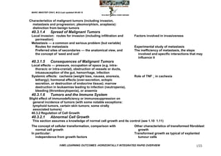 MARC IMHOTEP CRAY, M.D./Last updated 06-08-12



Characteristics of malignant tumors (including invasion,
  metastasis and progression; pleomorphism, anaplasia):
  distinction from benign tumors
 40.3.1.4        Spread of Malignant Tumors
 Local invasion: routes for invasion (including infiltration and       Factors involved in invasiveness
   permeation)
 Metastasis — a common and serious problem (but variable)
   Routes for metastasis                                               Experimental study of metastasis
   Preferred sites of secondaries — the anatomical view, and           The inefficiency of metastasis, the steps
   the concept of ‗seed and soil‘                                        involved and specific interactions that may
                                                                         influence it
 40.3.1.5        Consequences of Malignant Tumors
 Local effects — pressure, occupation of space (e.g. intra-
   thoracic or intra-cranial), obstruction of vessels or ducts,
   intussusception of the gut, hemorrhage, infection
 Systemic effects: cachexia (weight loss, nausea, anorexia,            Role of TNFin cachexia
   lethargy); hormonal effects (over-secretion, ectopic
   secretion, or destruction of endocrine tissue); marrow
   destruction in leukaemias leading to infection (neutropenia),
   bleeding (thrombocytopenia), or anaemia
 40.3.1.6        Tumors and the Immune System
Slight effect of immunodeficiency or immunosuppression on
   general incidence of tumors (with some notable exceptions:
   lymphoid tumors, certain skin tumors; some virally
   associated tumors)
 40.3.2 Regulation of Cell Growth
 40.3.2.1        Abnormal Cell Growth
  This section assumes a knowledge of normal cell growth and its control (see 1.10 1.11)
 The concept of cellular transformation, comparison with               Other characteristics of transformed fibroblast
    normal cell growth                                                   growth
 In particular:                                                        Transformed growth as typical of explanted
    independence from growth factors                                     tumour cells

                         IVMS LEARNING OUTCOMES -HORIZONTALLY INTEGRATED RAPID OVERVIEW                         155
 