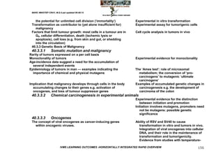 MARC IMHOTEP CRAY, M.D./Last updated 06-08-12



   the potential for unlimited cell division (‗immortality‘)           Experimental in vitro transformation
 Transformation as contributor to (yet alone insufficient for)         Experimental assay for tumorigenic cells
   malignancy
 Factors that limit tumour growth: most cells in a tumour are in       Cell cycle analysis in tumors in vivo
   G0, cellular differentiation, death (ischemic lysis or
   apoptosis), cell loss (e.g. from skin and gut, or shedding
   into the circulation)
 40.3.3 Genetic Basis of Malignancy
 40.3.3.1        Somatic mutation and malignancy
Rarity of tumors expressed on a per cell basis
Monoclonality of tumors                                                Experimental evidence for monoclonality
Age-incidence data suggest a need for the accumulation of
  several independent events
Epidemiology of tumors in man — examples indicating the                The ‗Ames test‘: role of microsomal
  importance of chemical and physical mutagens                           metabolism; the conversion of ‗pro-
                                                                         carcinogens‘ to mutagenic ‗ultimate
                                                                         carcinogens‘
Implication that malignancy develops through cells in the body         Examples of accumulated genetic changes in
  accumulating changes to their genes e.g. activation of                 carcinogenesis e.g. the development of
  oncogenes, and loss of tumour suppressor genes                         carcinoma of the colon
 40.3.3.2        Chemical carcinogenesis in experimental animals
                                                                       Experimental evidence for the distinction
                                                                          between initiation and promotion
                                                                       Initiation involves mutagens, promoters need
                                                                          not be mutagens: possible genetic
                                                                          significance
 40.3.3.3        Oncogenes
 The concept of viral oncogenes as cancer-inducing genes               Ability of RSV and SV40 to cause
   within oncogenic viruses.                                             transformation in vitro and tumors in vivo.
                                                                         Integration of viral oncogenes into cellular
                                                                         DNA, and their role in the maintenance of
                                                                         transformation and tumorigenicity.
                                                                         Evidence from studies with temperature-

                         IVMS LEARNING OUTCOMES -HORIZONTALLY INTEGRATED RAPID OVERVIEW                           156
 