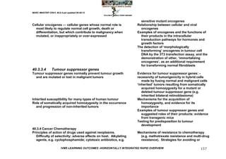 MARC IMHOTEP CRAY, M.D./Last updated 06-08-12



                                                                        sensitive mutant oncogenes
Cellular oncogenes — cellular genes whose normal role is              Relationship between cellular and viral
  most likely to regulate normal cell growth, death or                  oncogenes
  differentiation, but which contribute to malignancy when            Examples of oncogenes and the functions of
  mutated, or inappropriately or over-expressed                         their products in the intracellular
                                                                        transduction pathways for hormones and
                                                                        growth factors
                                                                      The detection of ‗morphologically
                                                                        transforming‘ oncogenes in tumour cell
                                                                        DNA by the 3T3 transfection assay, and the
                                                                        demonstration of other, ‗immortalizing
                                                                        oncogenes‘, as an additional requirement
                                                                        for transforming normal fibroblasts
40.3.3.4        Tumour suppressor genes
Tumour suppressor genes normally prevent tumour growth                Evidence for tumour suppressor genes: -
  and are mutated or lost in malignant tumors                         recessivity of tumorigenicity in hybrid cells
                                                                         made by fusing normal and malignant cells
                                                                      ‗inherited‘ tumors resulting from somatically
                                                                         acquired homozygosity for a mutant or
                                                                         deleted tumour suppressor gene (e.g.
                                                                         inherited bilateral retinoblastoma)
Inherited susceptibility for many types of human tumour               Mechanisms for the acquisition of
Role of somatically acquired homozygosity in the occurrence              homozygosity, and evidence for its
   and progression of non-inherited tumors                               importance
                                                                      Examples of tumour suppressor genes and
                                                                         suggested roles of their products: evidence
                                                                         from transgenic mice
                                                                      Testing for predisposition to tumour
                                                                         development
40.3.4 Cancer Chemotherapy
Principles of action of drugs used against neoplasms.                 Mechanisms of resistance to chemotherapy
   Difficulty of selectivity: adverse effects on host. Alkylating       (e.g. methotrexate resistance and multi-drug
   agents, e.g. cyclophosphamide; cytotoxic antibiotics, e.g.           resistance). Strategies for avoiding or

                        IVMS LEARNING OUTCOMES -HORIZONTALLY INTEGRATED RAPID OVERVIEW                         157
 
