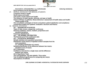 MARC IMHOTEP CRAY, M.D./Last updated 06-08-12



        doxorubicin; antimetabolites, e.g. methotrexate                       reducing resistance.
     Drug resistance and its development
41   MEDICAL SOCIOLOGY FOR MEDICAL STUDENTS
     Long-term trends in health
     Social status and health
     Life events, social support and health
     The influence of class, gender, ethnicity, and age on health
     Impact of illness on patients; illness behaviour; assessment of health status and health-
        related quality of life
     The consultation; strategies of doctor and patient; patient satisfaction and compliance
     Comparative health-care systems: evaluation, structure and finance
42. MEDICAL STATISTICS
     42.1 DESCRIPTIVE STATISTICS
     Types of data: binary, categorical, continuous
     Summary statistics: means, medians, proportions and
        standard deviations
     Frequency distributions
     42.2 THE NORMAL DISTRIBUTION
     The Normal curve from continuous data
     42.3 STATISTICAL INFERENCE
     Sample statistics and population parameters.
     Distribution of the means of repeated random samples from the
        same population
        (i.e. sampling distribution of a mean)
     Sampling distribution of the difference between two means:
        standard errors of means
     42.3.1 Estimation
     Confidence intervals for a single mean and the difference
        between two means
     42.3.2 Hypothesis Tests
     The null hypothesis. The test statistic. The p-value
     Test of statistical significance for comparing two means
     Assumptions of methods

                              IVMS LEARNING OUTCOMES -HORIZONTALLY INTEGRATED RAPID OVERVIEW         158
 
