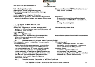 MARC IMHOTEP CRAY, M.D./Last updated 06-08-12



Role in fasting and starvation                                    Structures of common NEFA-derived ketones and
Use of ketone bodies in peripheral tissues.                          steps in their synthesis
Ketone bodies as signals for availability of energy
   substrates
2.2.6 Integration of Fatty Acid Metabolism
Effects of insulin, glucagon, adrenaline and thyroxine on         Regulation:
   synthesis, breakdown, uptake and release of fatty acids          of lipoprotein lipase (clearing-factor lipase)
                                                                    of mobilization of NEFAs from adipose tissue,
                                                                    and
                                                                    of acetyl CoA carboxylase
2.3    GLUCOSE AS A METABOLIC FUEL
2.3.1 Overview
Storage and availability of glucose. Relative use of              Glucose delivery to the fetus
   glucose by different tissues: brain, skeletal muscle, red
   blood cells, renal medulla
2.3.2 Glycolysis
2.3.2.1         Significance
Overall scheme and importance in generating ATP in                Measurement and concentrations of intermediates
  different tissues under anaerobic conditions.
  Production of lactate
2.3.2.2         Glucose uptake (transport and phosphorylation)
Glucose uptake requires transport and phosphorylation             Glucose transport:
Tissue differences:                                                 GluT1–5 transporters, kinetics and tissue
  Uptake dependent on plasma glucose concentration                  distribution of different glucose transporters,
   - in liver (appropriate for glycogen or fat synthesis)           insulin-induction of GluT4 expression
   - in endocrine pancreas (to control hormone release)           Phosphorylation:
   insulin-independent glucose transport by GluT2                   hexokinase in peripheral tissues
  Uptake elsewhere (in ‗peripheral‘ tissues) depends on             glucokinase in liver, pancreas (  -cells)
   energy needs of tissue and is regulated in tissues that          physiological significance of differences in their
   can also use non-carbohydrate energy substrates:                 properties (Km values and inhibition)
   importance of the insulin-dependent glucose
   transporter (GluT4)
2.3.2.3         Trapping energy: formation of ATP in glycolysis
                        IVMS LEARNING OUTCOMES -HORIZONTALLY INTEGRATED RAPID OVERVIEW                           17
 