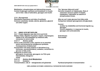MARC IMHOTEP CRAY, M.D./Last updated 06-08-12



Mobilization: phosphorylase and debranching enzyme                The ―glucose–fatty-acid cycle‖
Control of glycogen synthesis and breakdown in muscle             Hormone receptors on hepatocytes. Role of
  and in liver; roles of adrenaline, glucagon and insulin           autonomic nervous system in hepatic
                                                                    metabolism. Calmodulin as subunit of
                                                                    phosphorylase kinase.
2.3.5 Glucogenesis
Quantitative importance and sites of synthesis                    Why we can‘t make glucose from fatty acids
Common substrates: lactate, alanine, glutamine, glycerol          Comparison between glucogenesis and glycolysis
   and other sugars
                                                                  Control:
                                                                    acutely: by metabolites and hormonal signals e.g.
                                                                    glucagon
                                                                    chronic adaptation: in response to insulin,
                                                                    glucagon and corticosteroids
2.4   AMINO ACID METABOLISM
2.4.1 Protein digestion (see also 9.5.4 and 9.5.5)
Dietary intake; digestion by pepsin, trypsin, chymotrypsin.       Enterokinase
   Uptake of di- and tripeptides by intestinal cells;             Pancreatitis
   conversion to amino acids
2.4.1.1         Amino acids
Amino acids essential in diet, arginine as an essential
   amino acid produced by endogenous synthesis.
   Consequences of dietary lack
Incorporation into body proteins or derivatives (e.g.,
   hormones, neurotransmitters), oxidation, conversion to
   glucose or fatty acids
Categories of amino acid:
   glucogenic via pyruvate, glucogenic via TCA cycle
   intermediates; ketogenic;
   mixed
2.4.1.2         Amino Acid Metabolism
2.4.1.2.1  Oxidation
Transamination; role of -ketoglutarate and glutamate             Pyridoxal phosphate in transamination

                        IVMS LEARNING OUTCOMES -HORIZONTALLY INTEGRATED RAPID OVERVIEW                         19
 