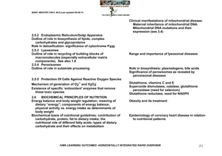 MARC IMHOTEP CRAY, M.D./Last updated 06-08-12



                                                                  Clinical manifestations of mitochondrial disease.
                                                                     Maternal inheritance of mitochondrial DNA.
                                                                     Mitochondrial DNA mutations and their
                                                                     expression (see 3.4)
2.5.2 Endoplasmic Reticulum/Golgi Apparatus
Outline of role in biosynthesis of lipids, complex
   carbohydrates and glycoproteins
Role in detoxification: significance of cytochrome P450
2.5.3 Lysosomes
Outline of role in recycling of building blocks of                Range and importance of lysosomal diseases
   macromolecules (especially extracellular matrix
   components). See also 1.9
2.5.4 Peroxisomes
Outline of role in substrate processing                           Role in biosynthesis: plasmalogens, bile acids
                                                                  Significance of peroxisomes as revealed by
                                                                    peroxisomal diseases
2.5.5 Protection Of Cells Against Reactive Oxygen Species
Mechanism of generation of O2– and H2O2                           Glutathione, vitamins C and E
                                                                  Superoxide dismutases, catalase, glutathione
Existence of specific ‗antioxidant‘ enzymes that remove
                                                                    peroxidase (need for selenium)
   these toxic species
                                                                  Glutathione reductase, need for NADPH
2.6    BIOCHEMICAL PRINCIPLES OF NUTRITION
Energy balance and body weight regulation: meaning of             Obesity and its treatment
   dietary ―energy‖; components of energy balance;
   physical activity vs. energy intake as determinants of
   body weight
Biochemical basis of nutritional guidelines: contribution of      Epidemiology of coronary heart disease in relation
   carbohydrate, protein, fat to dietary intake; the                to nutritional patterns
   nutritional role of different fatty acids; types of dietary
   carbohydrate and their effects on metabolism




                        IVMS LEARNING OUTCOMES -HORIZONTALLY INTEGRATED RAPID OVERVIEW                           21
 